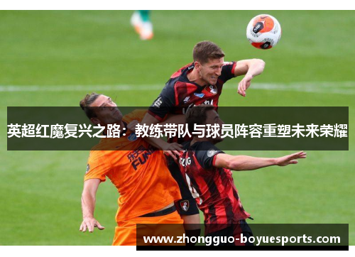 英超红魔复兴之路:教练带队与球员阵容重塑未来荣耀 英超红魔复兴之路:教练带队与球员阵容重塑未来荣耀