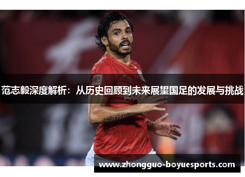 范志毅深度解析:从历史回顾到未来展望国足的发展与挑战 范志毅深度解析:从历史回顾到未来展望国足的发展与挑战