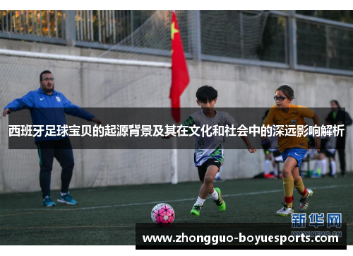 西班牙足球宝贝的起源背景及其在文化和社会中的深远影响解析 西班牙足球宝贝的起源背景及其在文化和社会中的深远影响解析