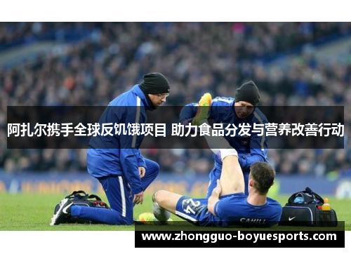 阿扎尔携手全球反饥饿项目 助力食品分发与营养改善行动 阿扎尔携手全球反饥饿项目 助力食品分发与营养改善行动