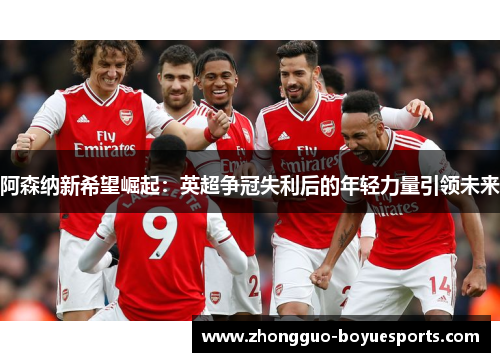 阿森纳新希望崛起:英超争冠失利后的年轻力量引领未来 阿森纳新希望崛起:英超争冠失利后的年轻力量引领未来