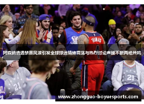 阿森纳遭遇禁赛风波引发全球球迷情绪震荡与热烈讨论声援不断两地共鸣