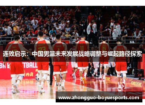 连败启示:中国男篮未来发展战略调整与崛起路径探索 连败启示:中国男篮未来发展战略调整与崛起路径探索