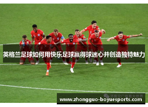 英格兰足球如何用快乐足球赢得球迷心并创造独特魅力
