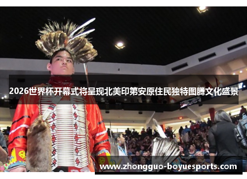 2026世界杯开幕式将呈现北美印第安原住民独特图腾文化盛景