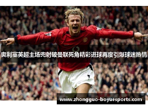 奥利塞英超主场兜射破曼联死角精彩进球再度引爆球迷热情