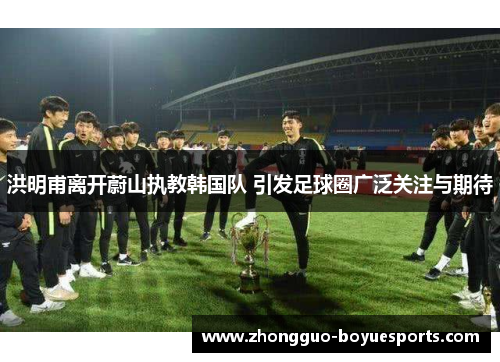 洪明甫离开蔚山执教韩国队 引发足球圈广泛关注与期待