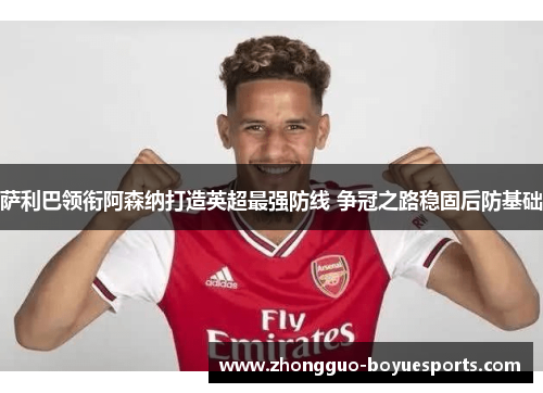 萨利巴领衔阿森纳打造英超最强防线 争冠之路稳固后防基础