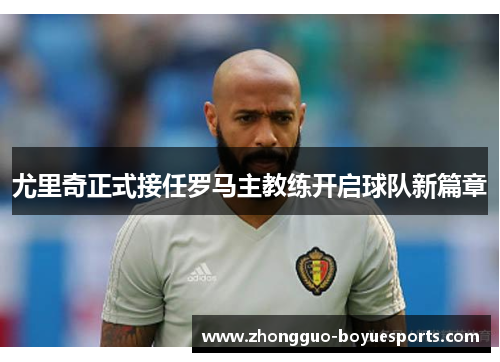 尤里奇正式接任罗马主教练开启球队新篇章